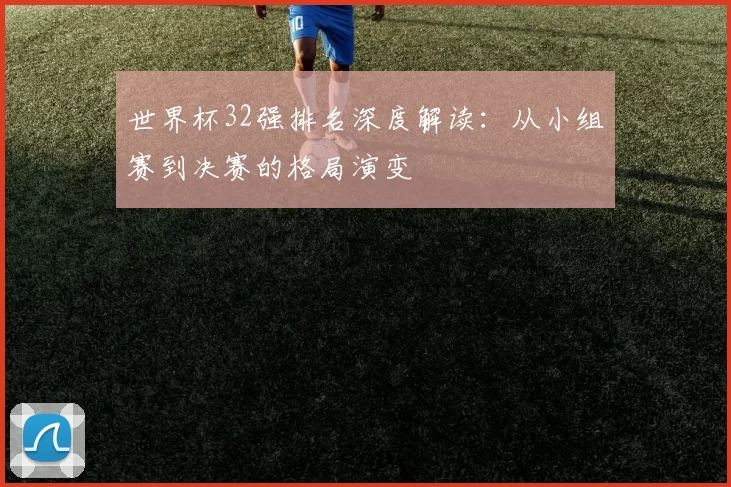 世界杯32强排名深度解读:从小组赛到决赛的格局演变