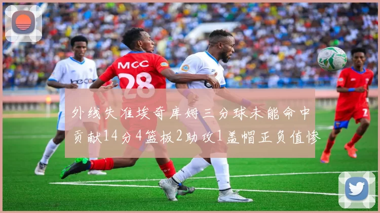 外线失准埃奇库姆三分球未能命中贡献14分4篮板2助攻1盖帽正负值惨淡29