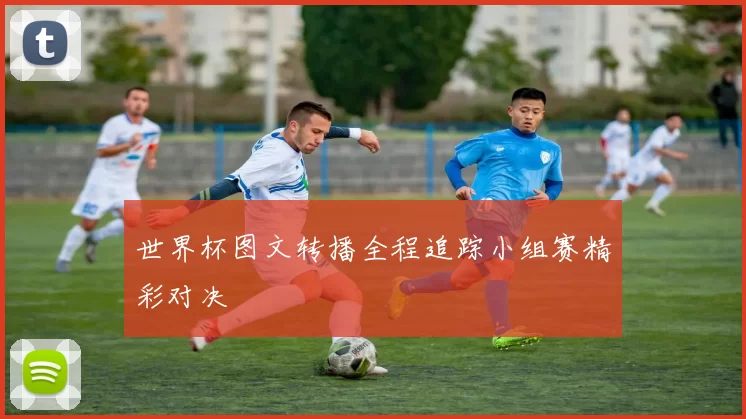 世界杯图文转播全程追踪小组赛精彩对决
