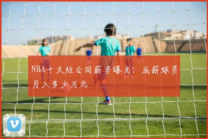 NBA十天短合同薪资曝光：底薪球员月入多少万元