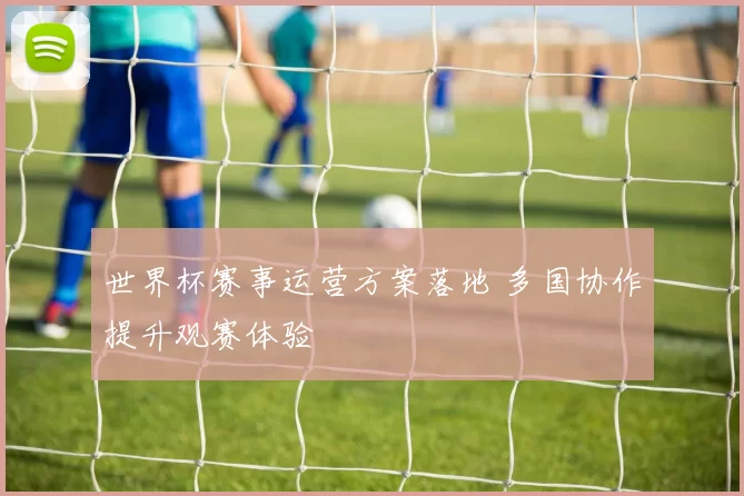 世界杯赛事运营方案落地 多国协作提升观赛体验