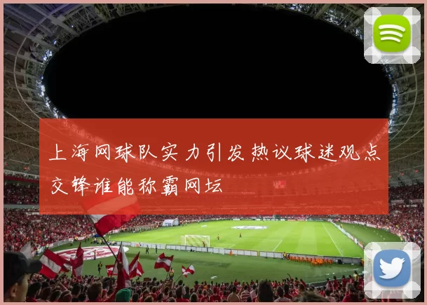 上海网球队实力引发热议球迷观点交锋谁能称霸网坛