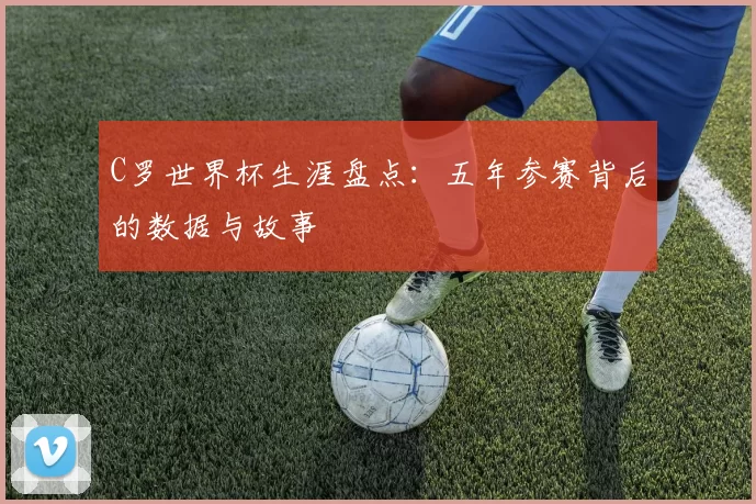 C罗世界杯生涯盘点：五年参赛背后的数据与故事