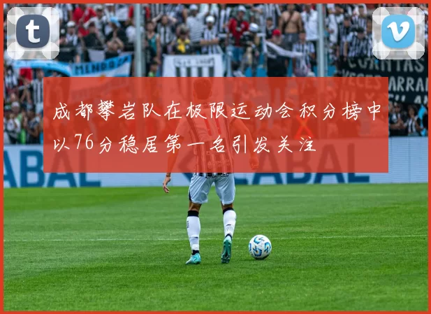 成都攀岩队在极限运动会积分榜中以76分稳居第一名引发关注