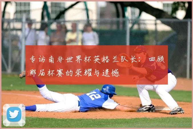 专访南非世界杯英格兰队长:回顾那届杯赛的荣耀与遗憾