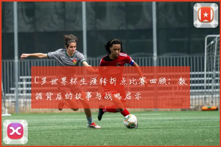C罗世界杯生涯转折点比赛回顾:数据背后的故事与战略启示