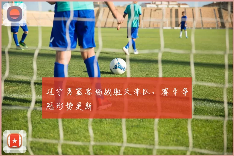 辽宁男篮客场战胜天津队，赛季争冠形势更新