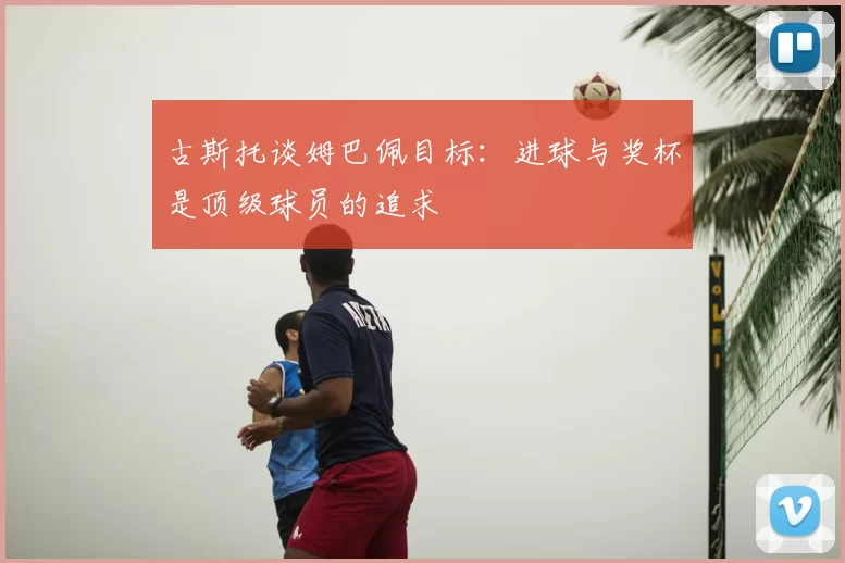 古斯托谈姆巴佩目标：进球与奖杯是顶级球员的追求