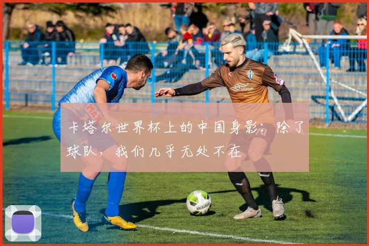 卡塔尔世界杯上的中国身影:除了球队,我们几乎无处不在