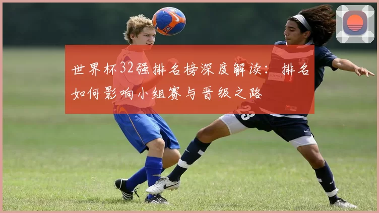 世界杯32强排名榜深度解读：排名如何影响小组赛与晋级之路