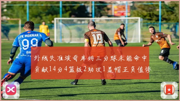 外线失准埃奇库姆三分球未能命中贡献14分4篮板2助攻1盖帽正负值惨淡29