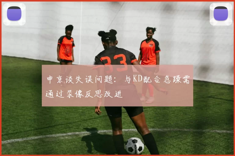申京谈失误问题：与KD配合急躁需通过录像反思改进