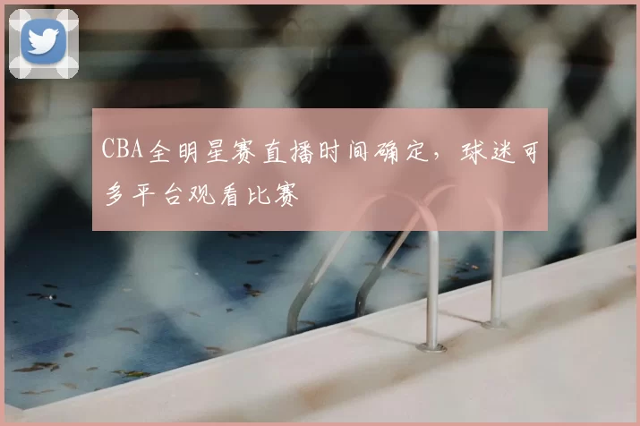 CBA全明星赛直播时间确定，球迷可多平台观看比赛