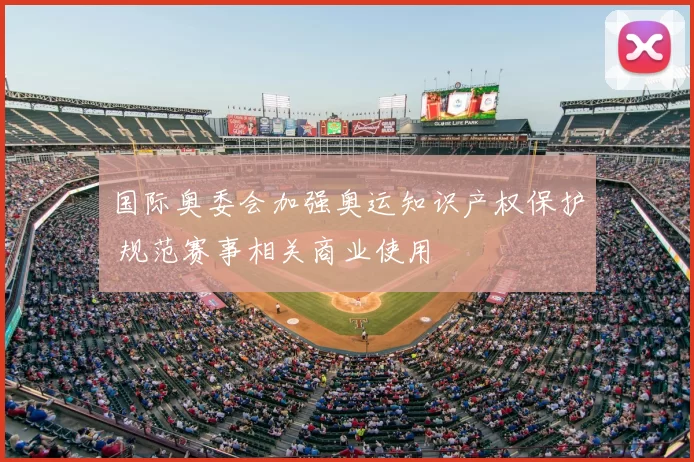 国际奥委会加强奥运知识产权保护 规范赛事相关商业使用