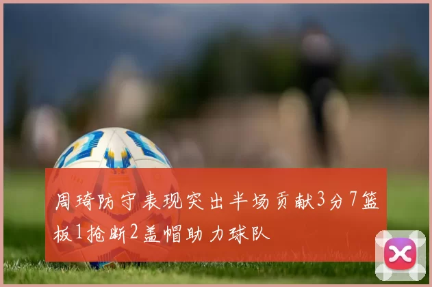 周琦防守表现突出半场贡献3分7篮板1抢断2盖帽助力球队