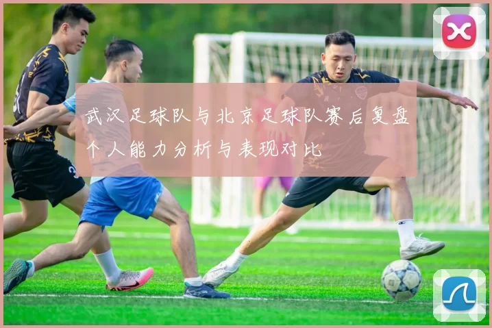 武汉足球队与北京足球队赛后复盘个人能力分析与表现对比