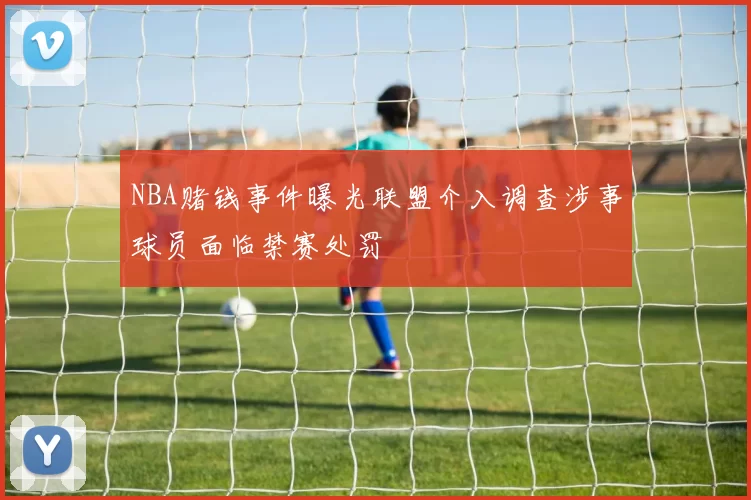 NBA赌钱事件曝光联盟介入调查涉事球员面临禁赛处罚