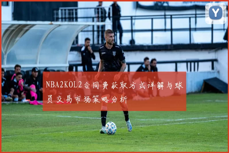 NBA2KOL2合同费获取方式详解与球员交易市场策略分析