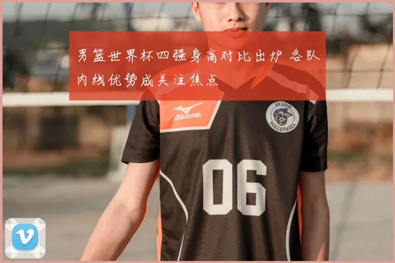男篮世界杯四强身高对比出炉 各队内线优势成关注焦点