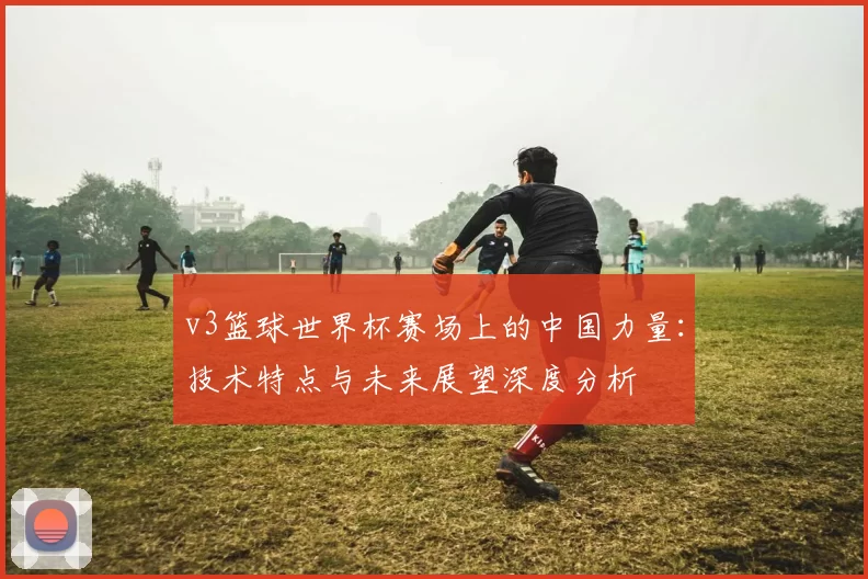 v3篮球世界杯赛场上的中国力量：技术特点与未来展望深度分析