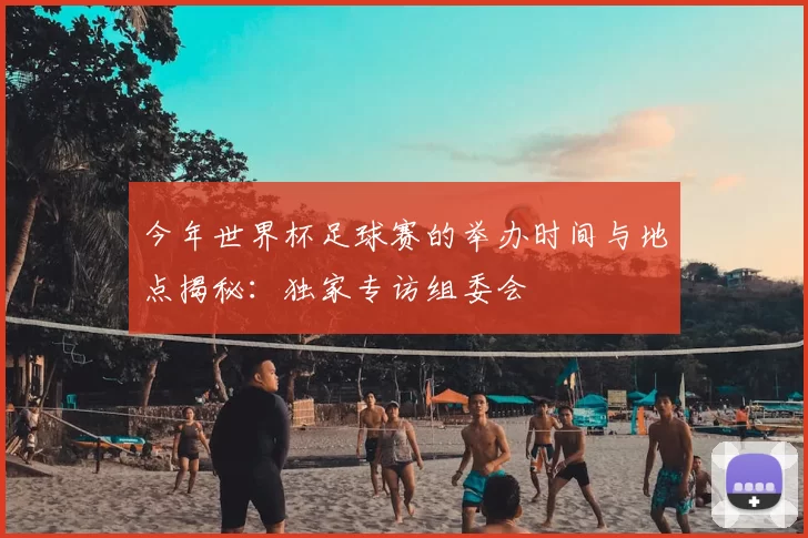 今年世界杯足球赛的举办时间与地点揭秘：独家专访组委会