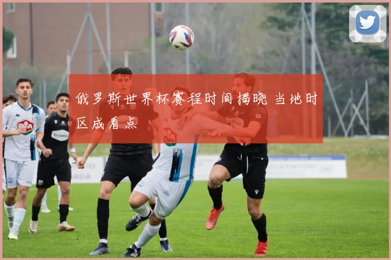 俄罗斯世界杯赛程时间揭晓 当地时区成看点
