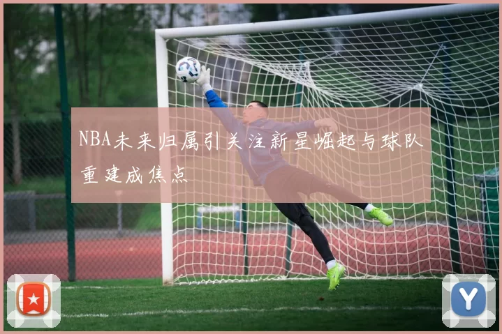NBA未来归属引关注新星崛起与球队重建成焦点