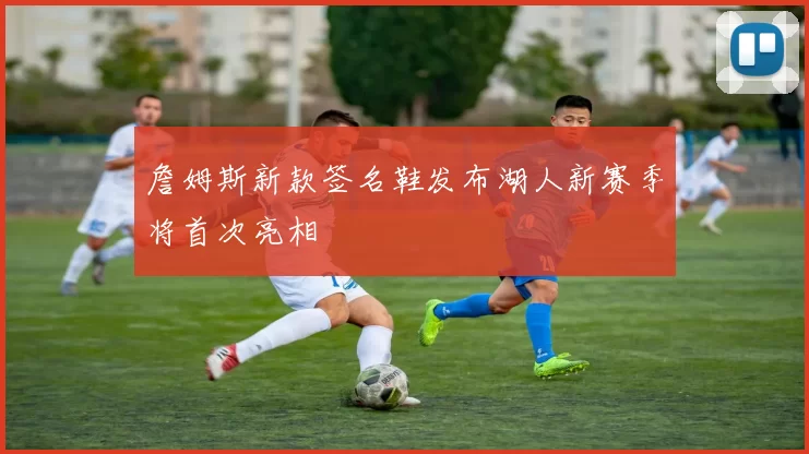 詹姆斯新款签名鞋发布湖人新赛季将首次亮相