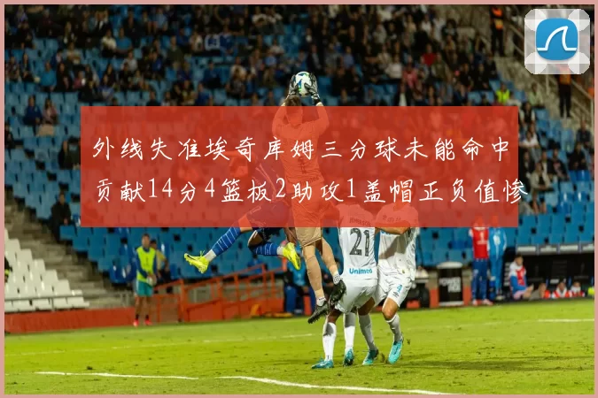 外线失准埃奇库姆三分球未能命中贡献14分4篮板2助攻1盖帽正负值惨淡29