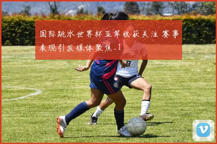 国际跳水世界杯亚军收获关注 赛事表现引发媒体聚焦_1