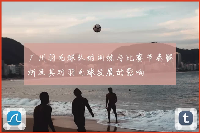 广州羽毛球队的训练与比赛节奏解析及其对羽毛球发展的影响