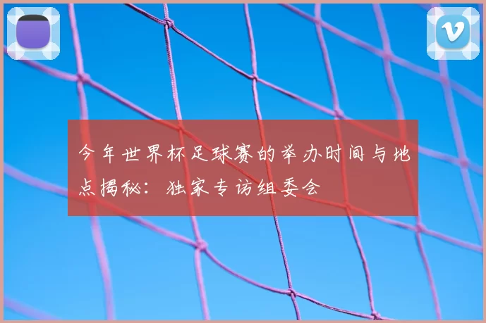 今年世界杯足球赛的举办时间与地点揭秘:独家专访组委会
