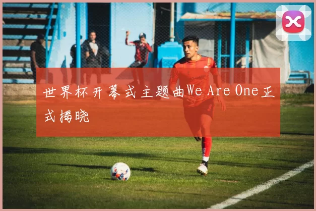 世界杯开幕式主题曲We Are One正式揭晓