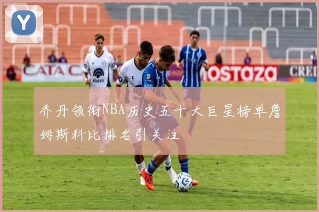 乔丹领衔NBA历史五十大巨星榜单詹姆斯科比排名引关注