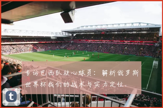 专访巴西队核心球员:解析俄罗斯世界杯我们的战术与实力定位。