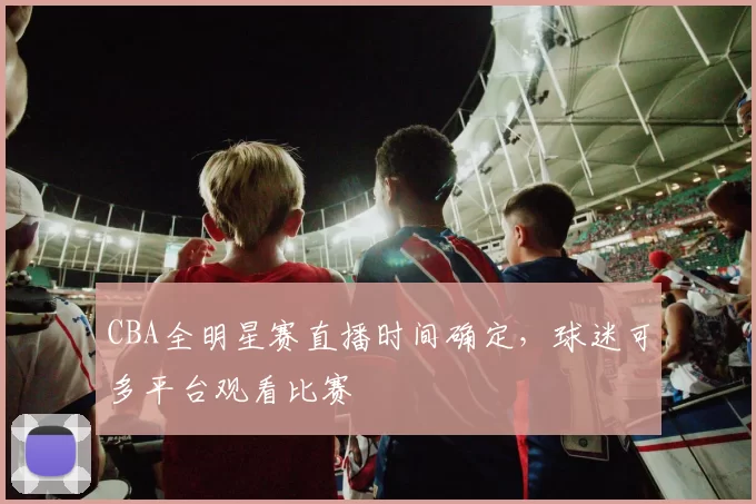 CBA全明星赛直播时间确定，球迷可多平台观看比赛