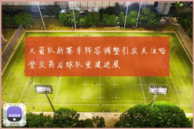 火箭队新赛季阵容调整引发关注哈登交易后球队重建进展
