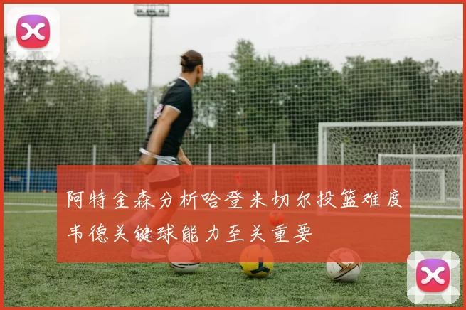 阿特金森分析哈登米切尔投篮难度韦德关键球能力至关重要