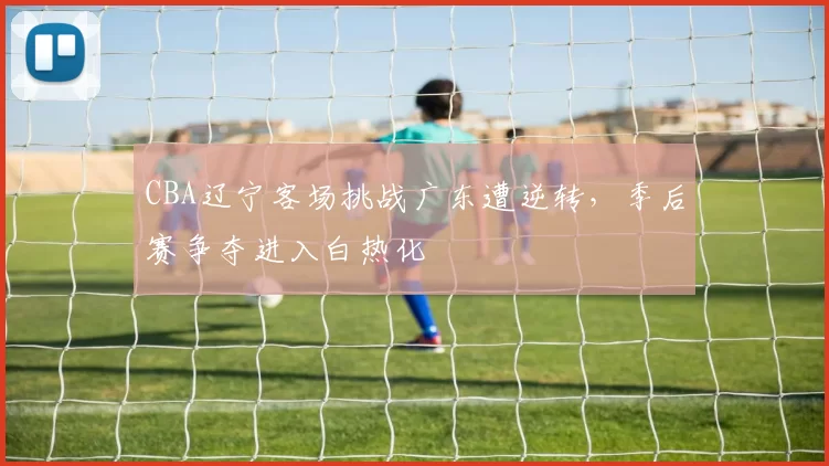 CBA辽宁客场挑战广东遭逆转，季后赛争夺进入白热化