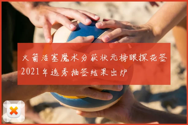 火箭活塞魔术分获状元榜眼探花签2021年选秀抽签结果出炉