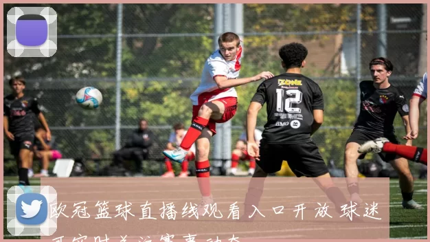 欧冠篮球直播线观看入口开放 球迷可实时关注赛事动态