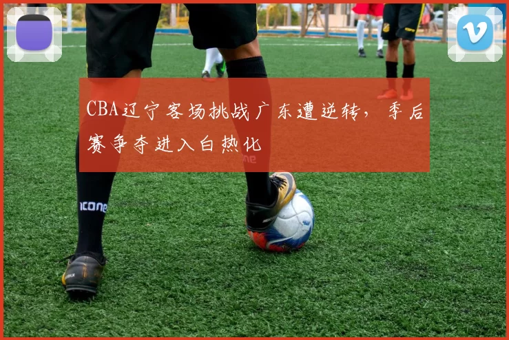 CBA辽宁客场挑战广东遭逆转，季后赛争夺进入白热化