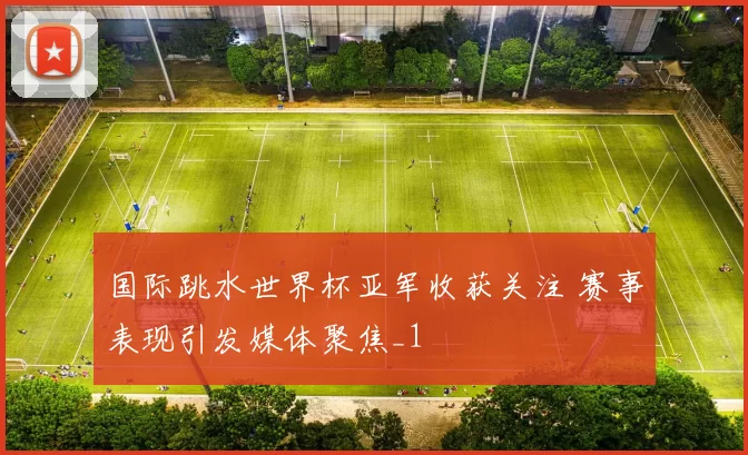 国际跳水世界杯亚军收获关注 赛事表现引发媒体聚焦_1