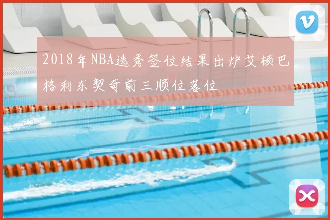 2018年NBA选秀签位结果出炉艾顿巴格利东契奇前三顺位落位