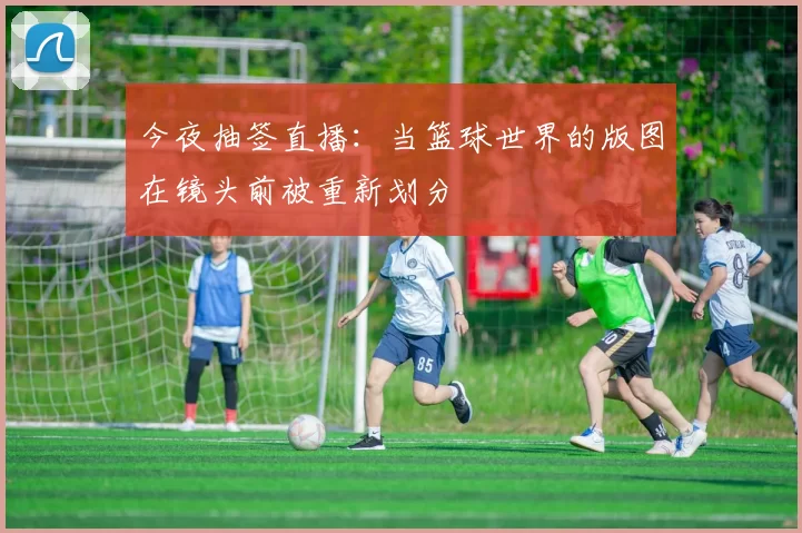今夜抽签直播:当篮球世界的版图在镜头前被重新划分