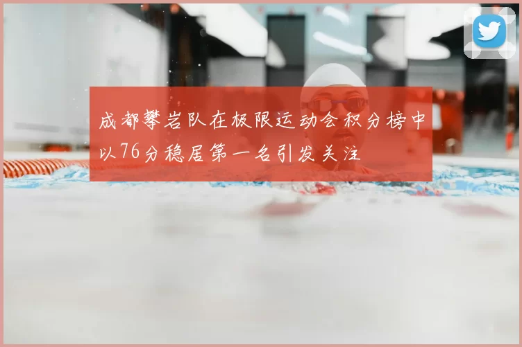 成都攀岩队在极限运动会积分榜中以76分稳居第一名引发关注