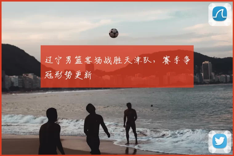 辽宁男篮客场战胜天津队，赛季争冠形势更新