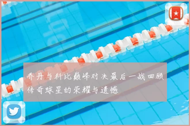 乔丹与科比巅峰对决最后一战回顾传奇球星的荣耀与遗憾