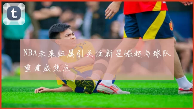 NBA未来归属引关注新星崛起与球队重建成焦点