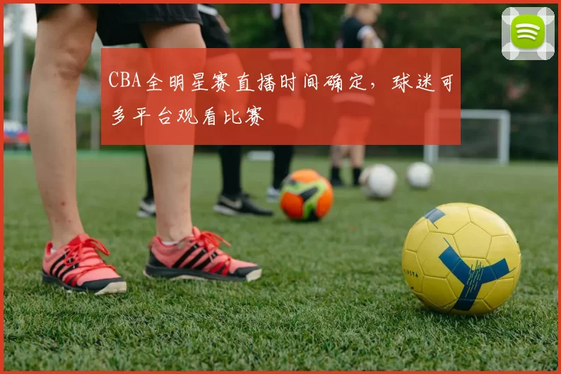 CBA全明星赛直播时间确定，球迷可多平台观看比赛